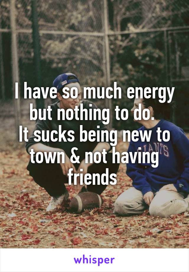 I have so much energy but nothing to do. 
It sucks being new to town & not having friends 