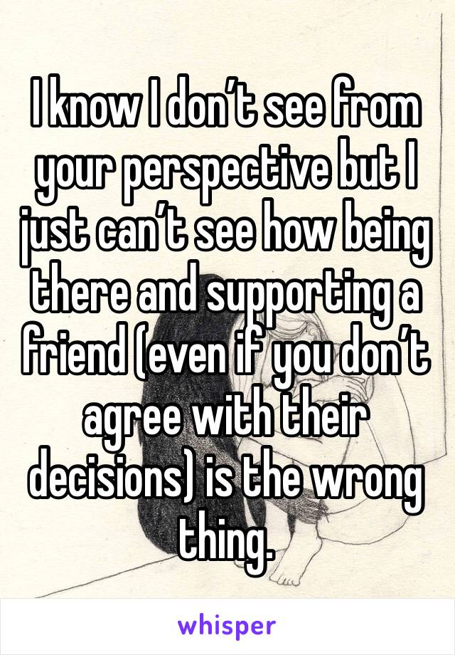 I know I don’t see from your perspective but I just can’t see how being there and supporting a friend (even if you don’t agree with their decisions) is the wrong thing. 