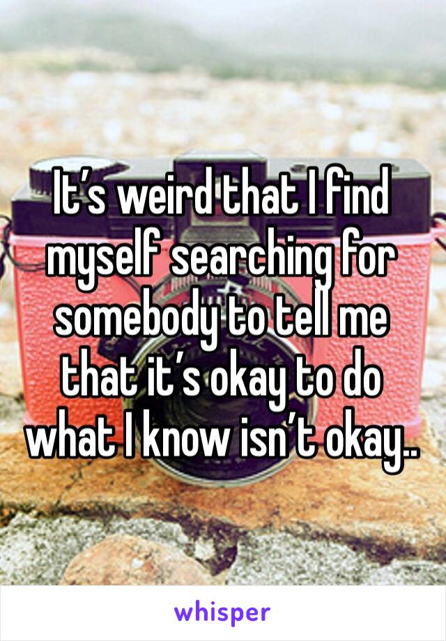 It’s weird that I find myself searching for somebody to tell me that it’s okay to do what I know isn’t okay..