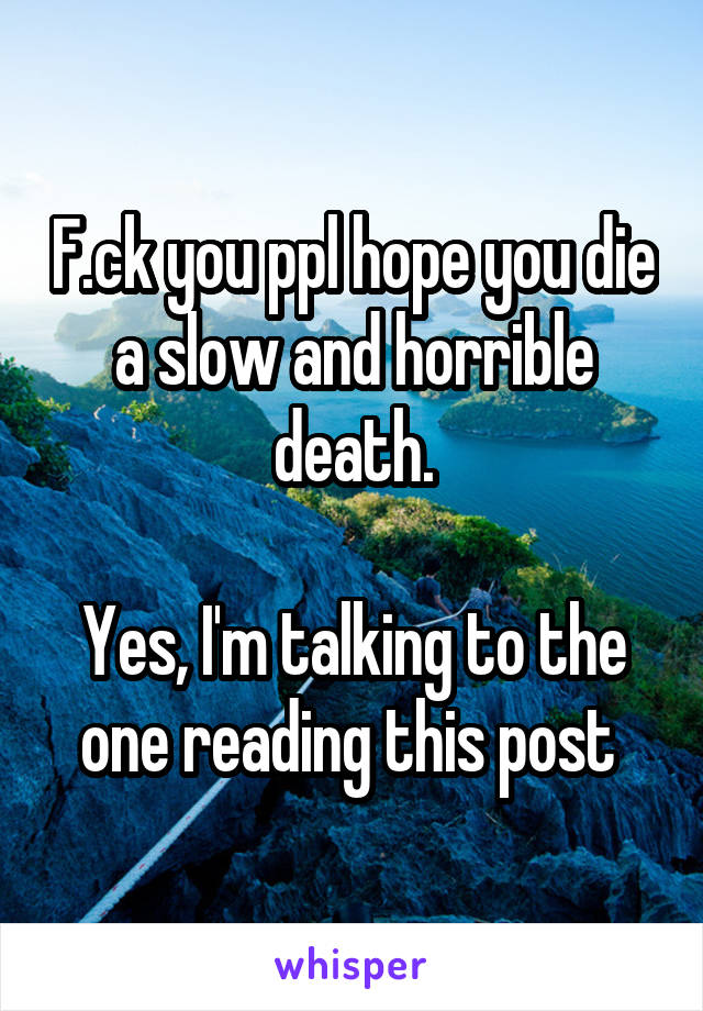 F.ck you ppl hope you die a slow and horrible death.

Yes, I'm talking to the one reading this post 