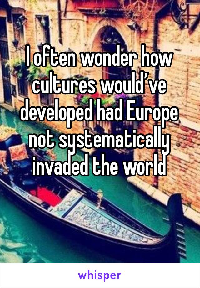 I often wonder how cultures would’ve developed had Europe not systematically invaded the world 