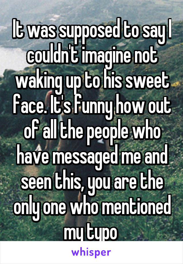 It was supposed to say I couldn't imagine not waking up to his sweet face. It's funny how out of all the people who have messaged me and seen this, you are the only one who mentioned my typo 