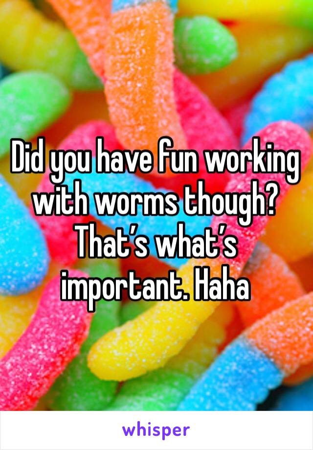 Did you have fun working with worms though? That’s what’s important. Haha
