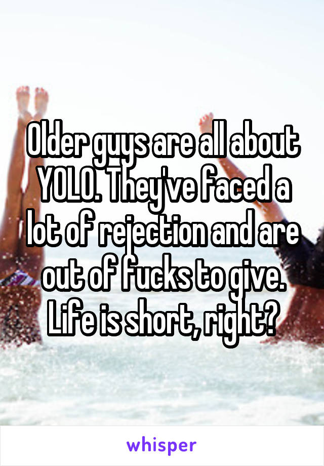 Older guys are all about YOLO. They've faced a lot of rejection and are out of fucks to give. Life is short, right?