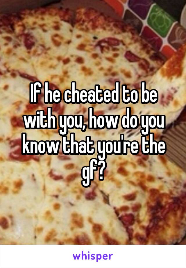 If he cheated to be with you, how do you know that you're the gf?