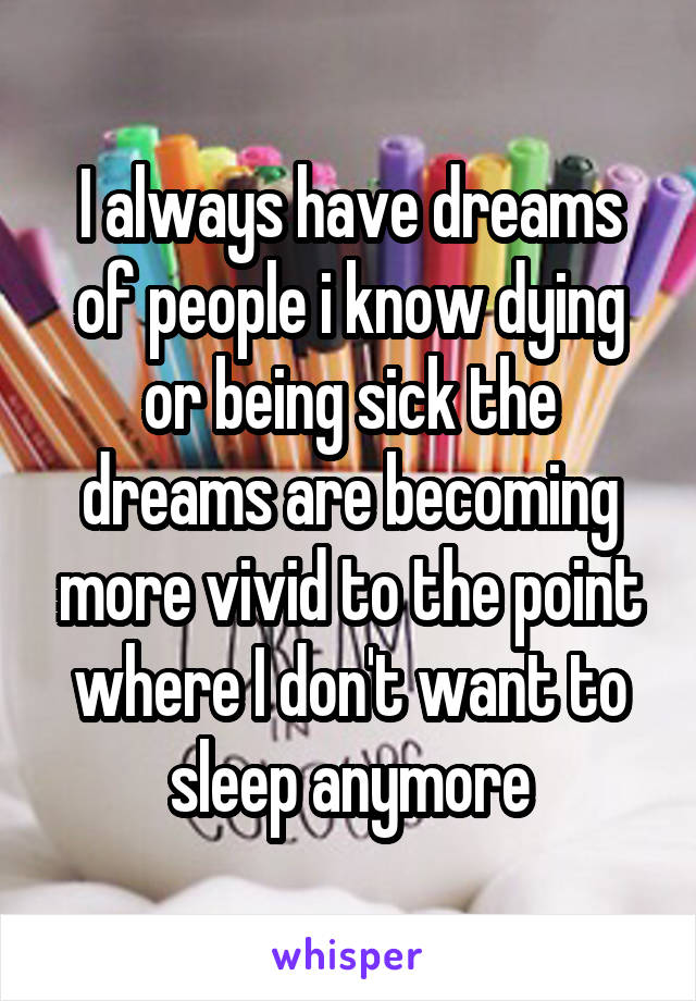I always have dreams of people i know dying or being sick the dreams are becoming more vivid to the point where I don't want to sleep anymore