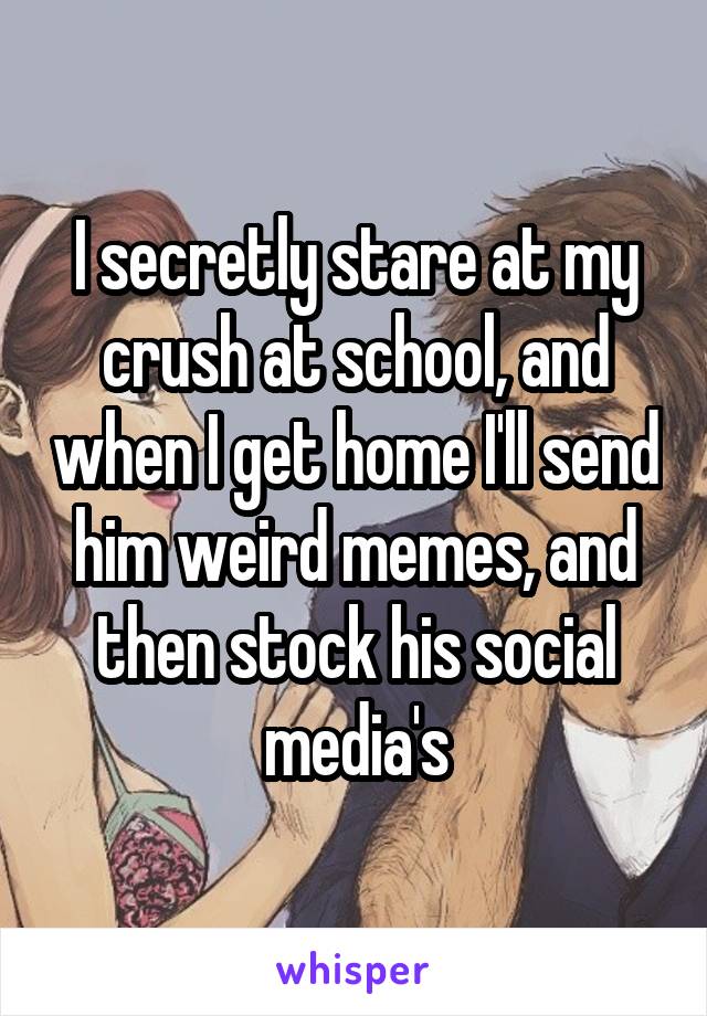 I secretly stare at my crush at school, and when I get home I'll send him weird memes, and then stock his social media's