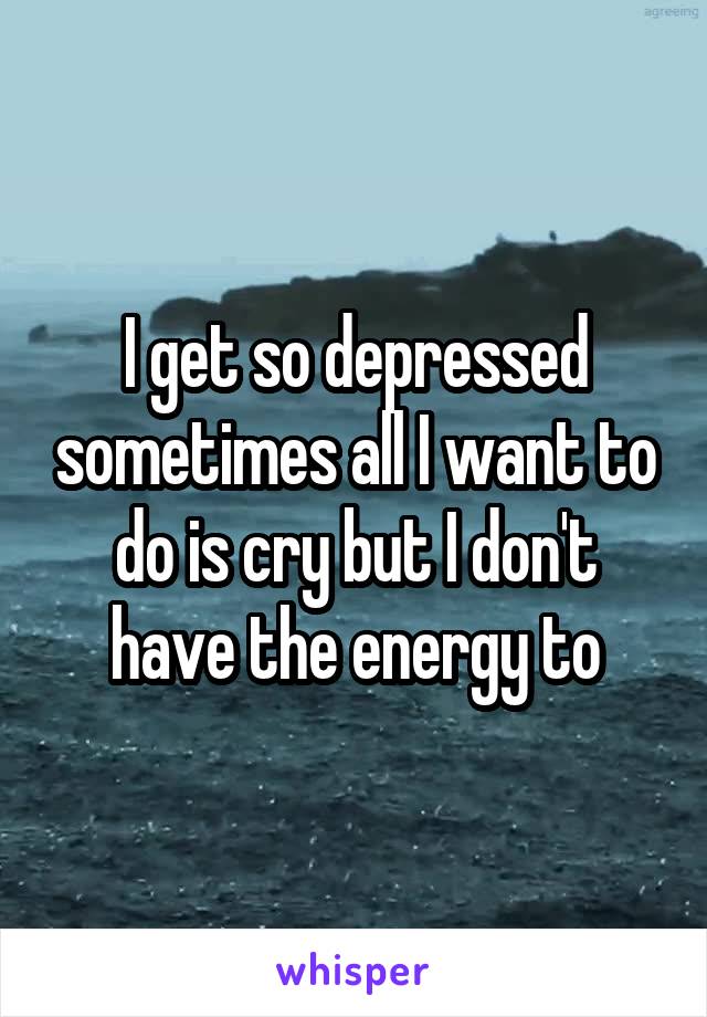 I get so depressed sometimes all I want to do is cry but I don't have the energy to