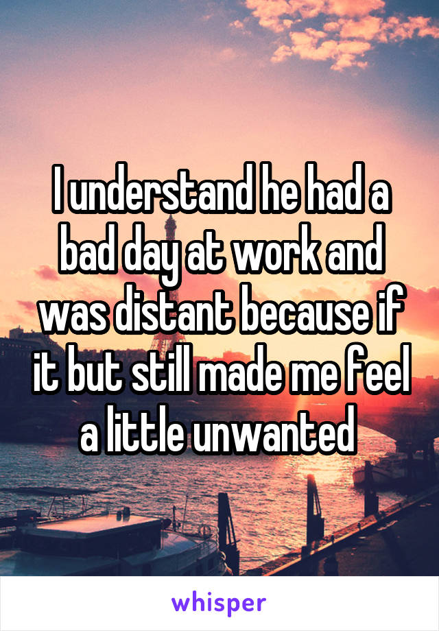 I understand he had a bad day at work and was distant because if it but still made me feel a little unwanted 