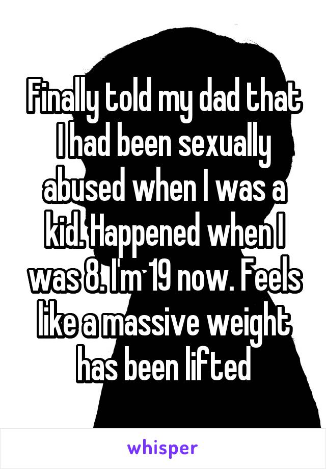Finally told my dad that I had been sexually abused when I was a kid. Happened when I was 8. I'm 19 now. Feels like a massive weight has been lifted