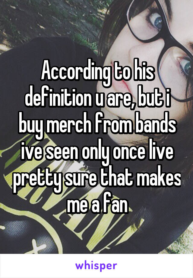 According to his definition u are, but i buy merch from bands ive seen only once live pretty sure that makes me a fan
