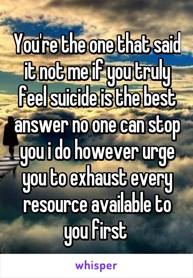 You're the one that said it not me if you truly feel suicide is the best answer no one can stop you i do however urge you to exhaust every resource available to you first 