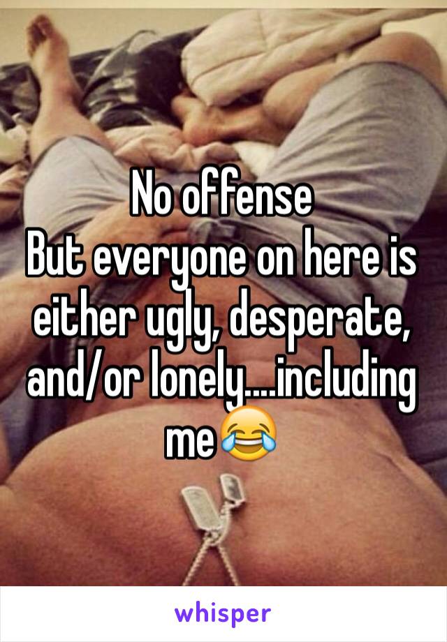 No offense
But everyone on here is either ugly, desperate, and/or lonely....including me😂