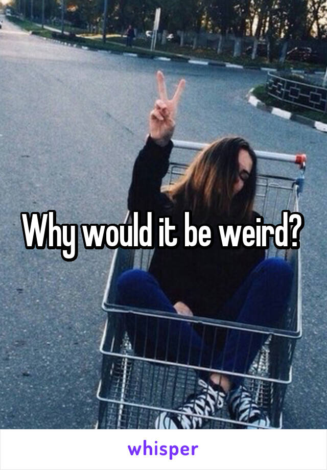 Why would it be weird? 