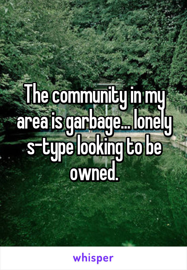 The community in my area is garbage... lonely s-type looking to be owned.