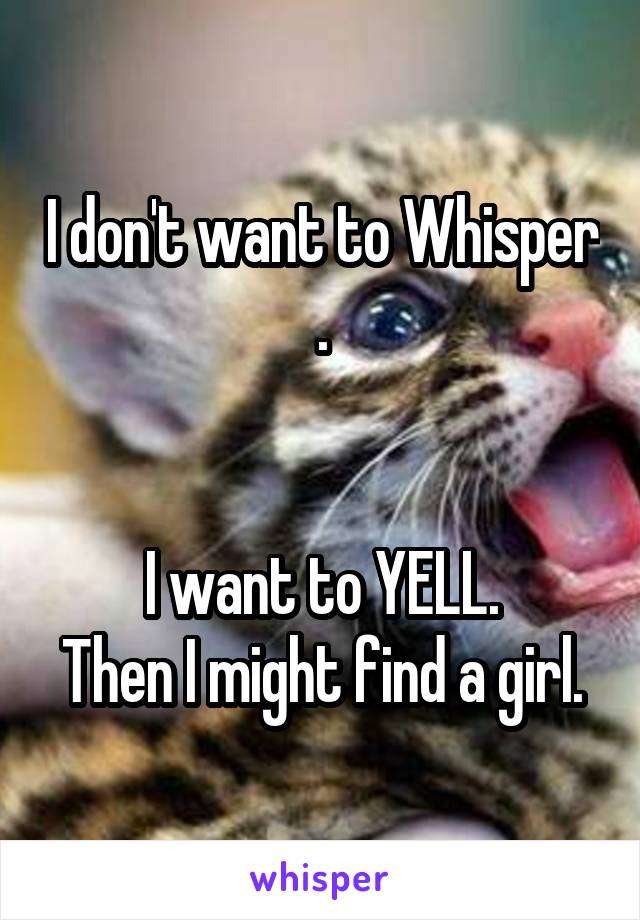 I don't want to Whisper .


I want to YELL.
Then I might find a girl.