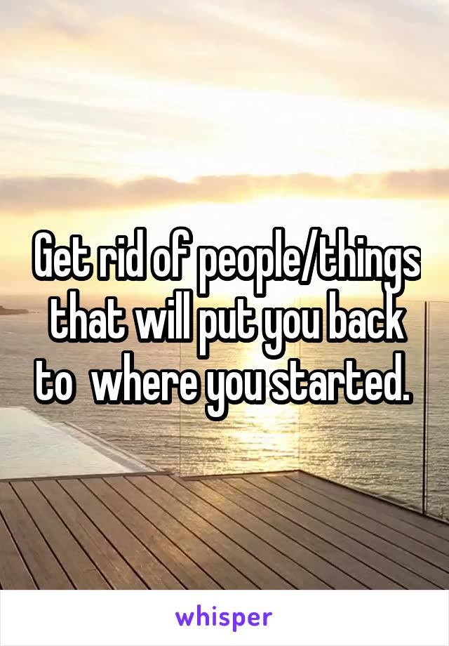 Get rid of people/things that will put you back to  where you started. 