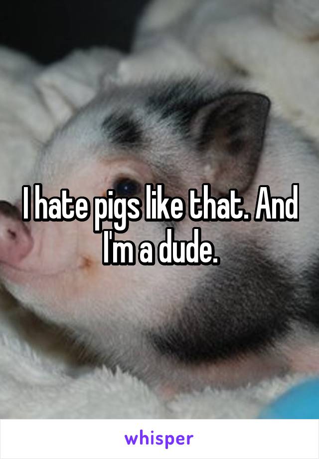 I hate pigs like that. And I'm a dude.