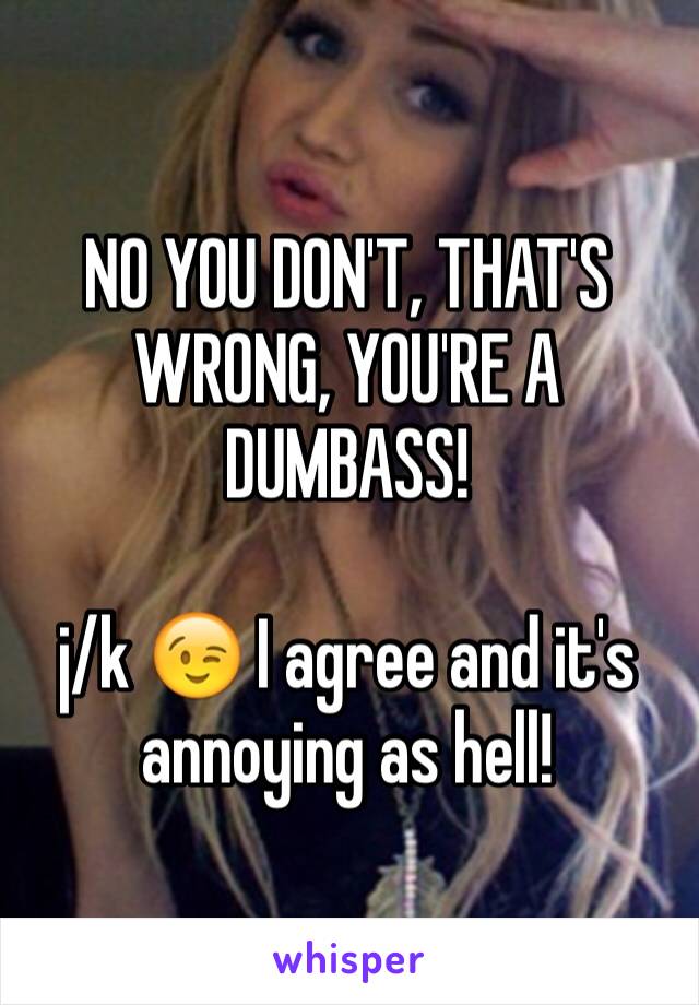 NO YOU DON'T, THAT'S WRONG, YOU'RE A DUMBASS!

j/k 😉 I agree and it's annoying as hell!