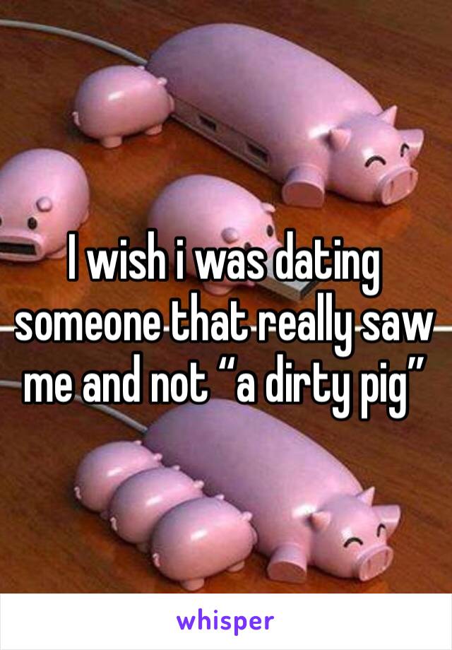 I wish i was dating someone that really saw me and not “a dirty pig” 