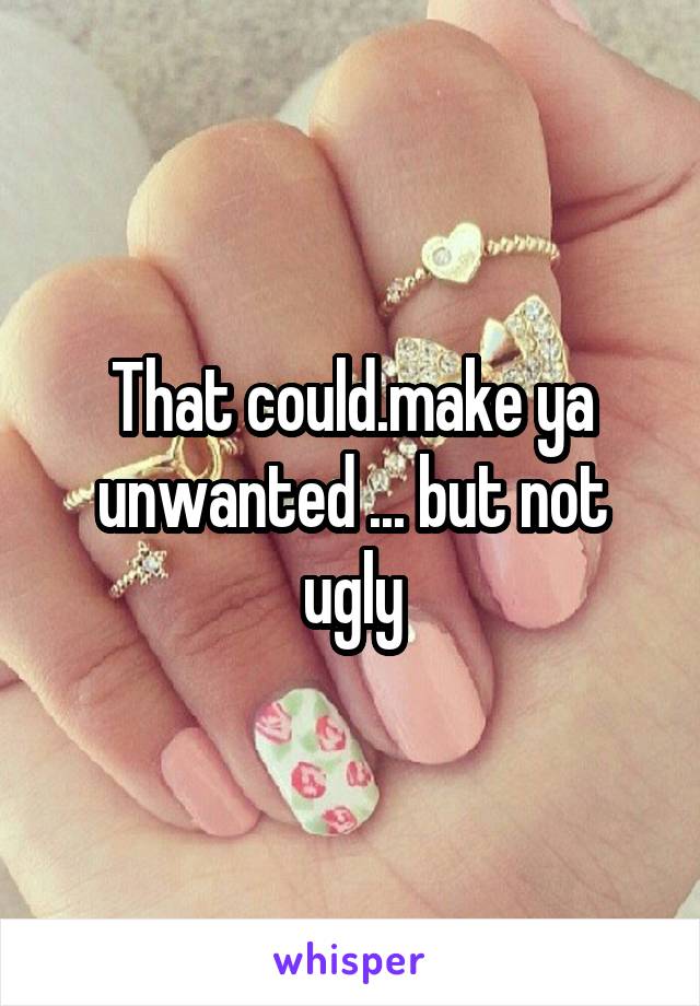 That could.make ya unwanted ... but not ugly
