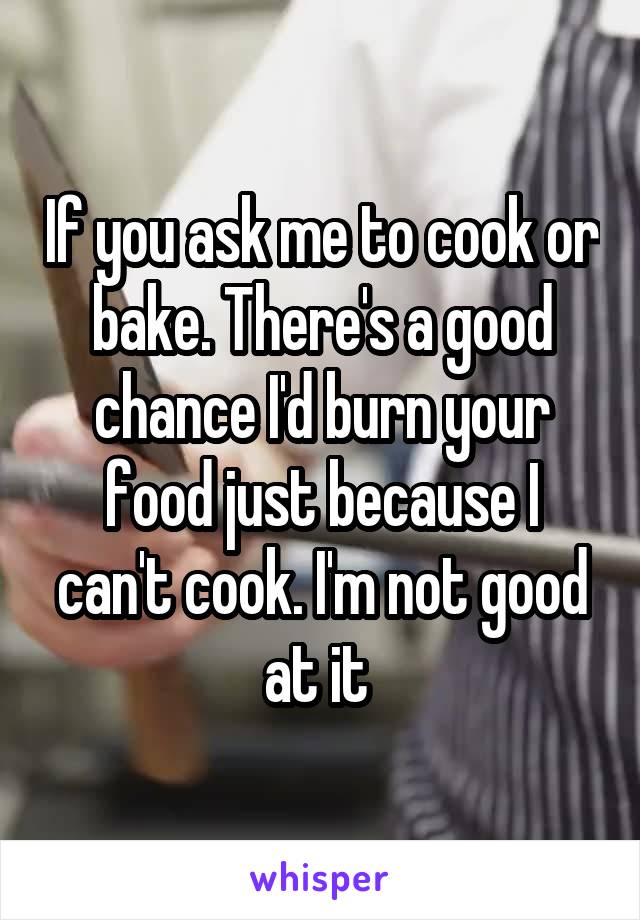 If you ask me to cook or bake. There's a good chance I'd burn your food just because I can't cook. I'm not good at it 