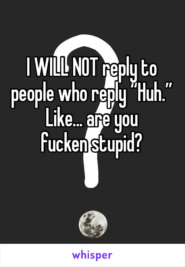 I WILL NOT reply to people who reply “Huh.” 
Like... are you fucken stupid? 
