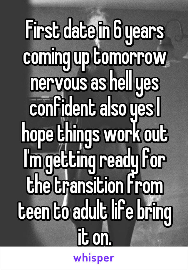First date in 6 years coming up tomorrow nervous as hell yes confident also yes I hope things work out I'm getting ready for the transition from teen to adult life bring it on.