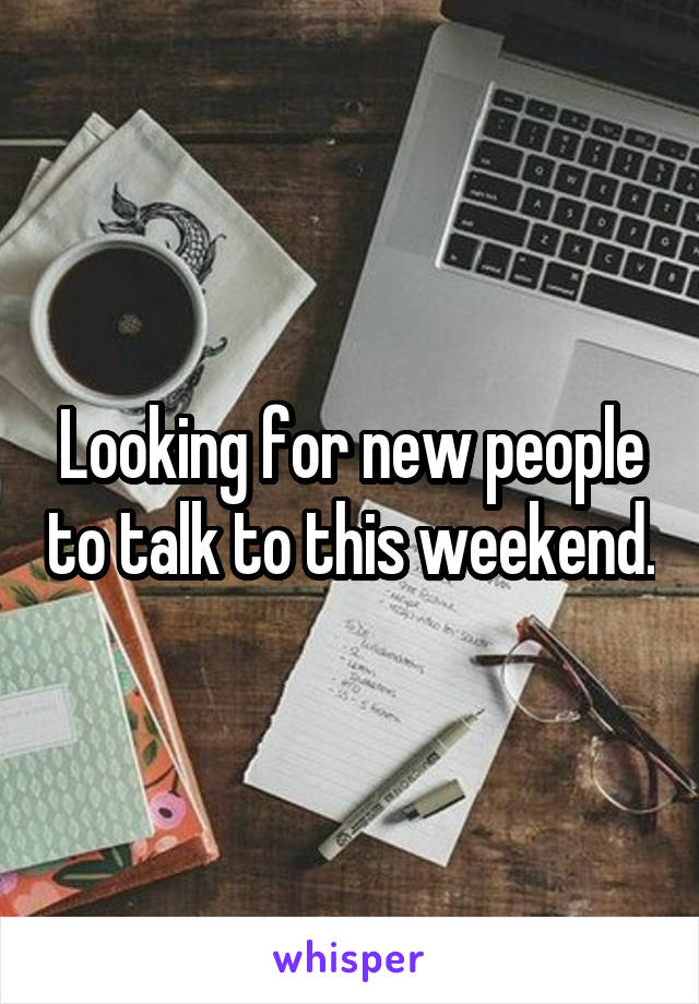 Looking for new people to talk to this weekend.