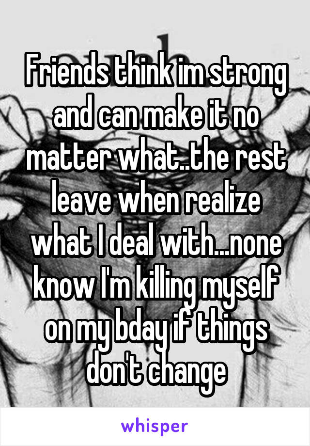 Friends think im strong and can make it no matter what..the rest leave when realize what I deal with...none know I'm killing myself on my bday if things don't change