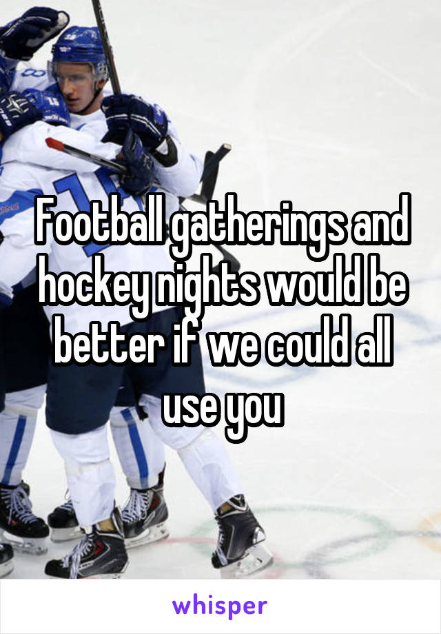 Football gatherings and hockey nights would be better if we could all use you
