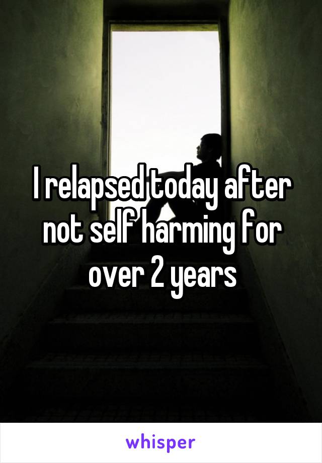 I relapsed today after not self harming for over 2 years