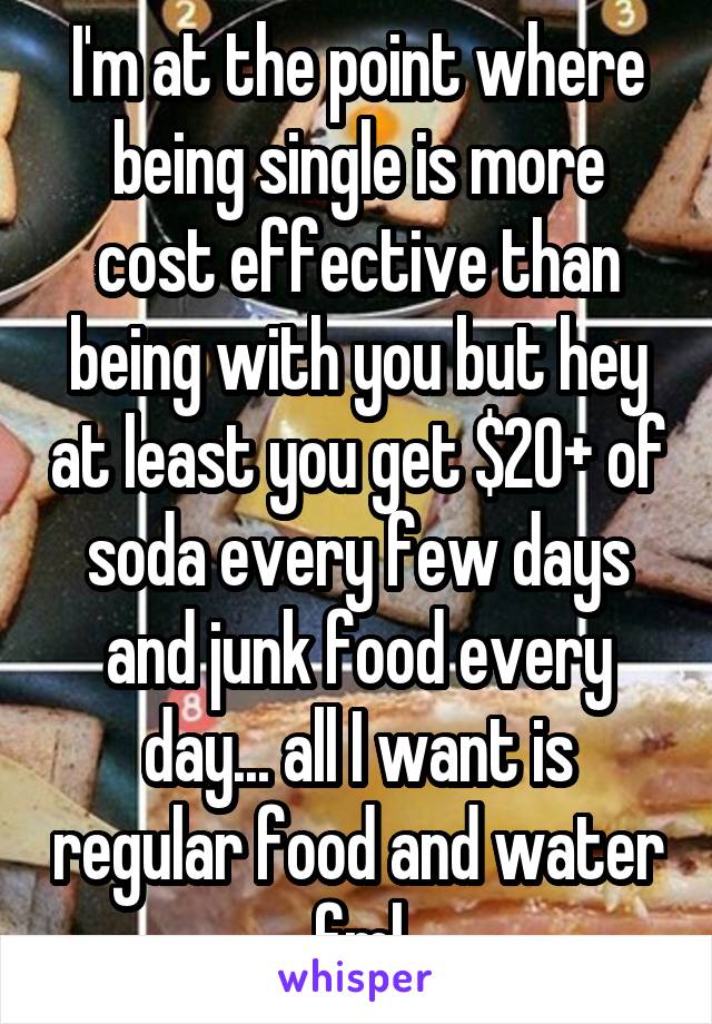 I'm at the point where being single is more cost effective than being with you but hey at least you get $20+ of soda every few days and junk food every day... all I want is regular food and water fml