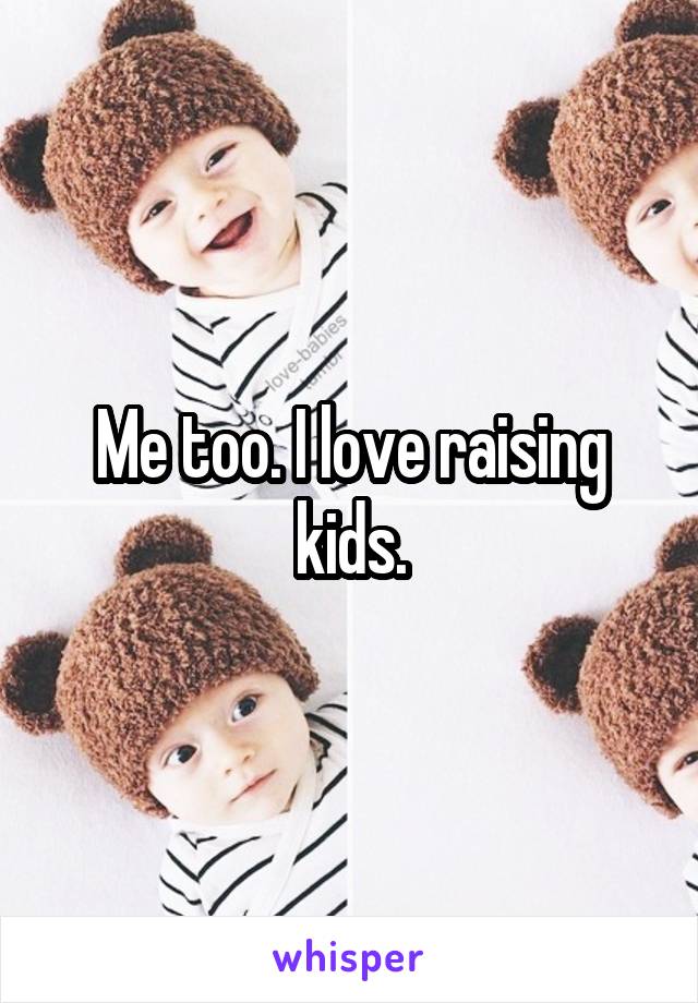 Me too. I love raising kids.