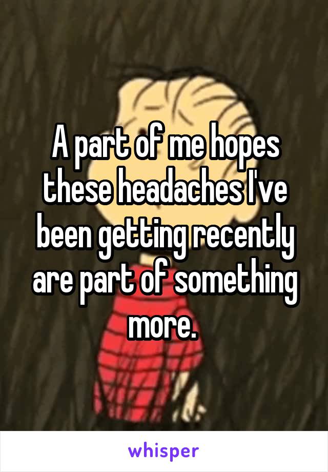 A part of me hopes these headaches I've been getting recently are part of something more. 