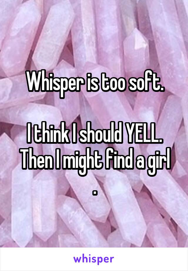 Whisper is too soft.

I think I should YELL.
Then I might find a girl .