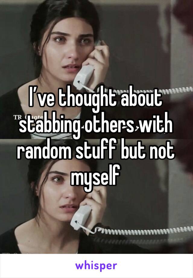 I’ve thought about stabbing others with random stuff but not myself 