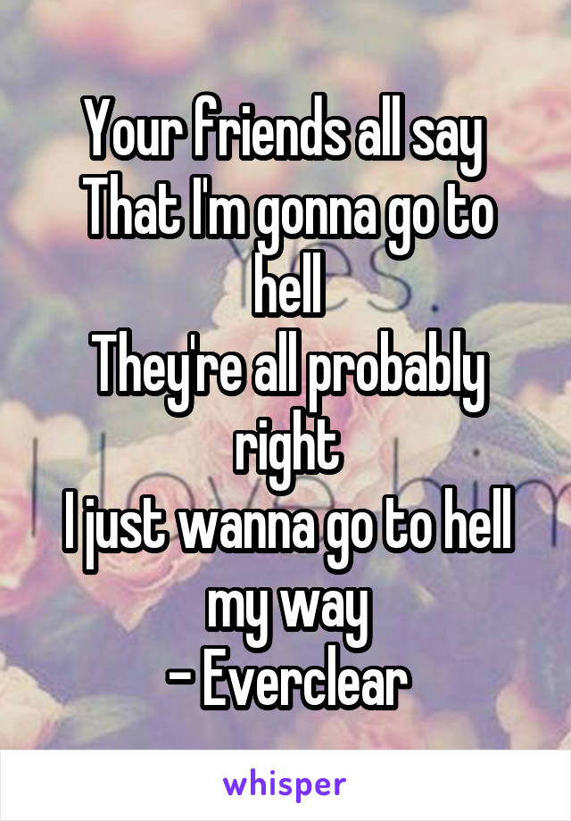 Your friends all say 
That I'm gonna go to hell
They're all probably right
I just wanna go to hell my way
- Everclear