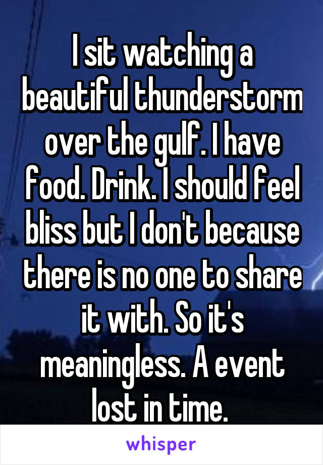 I sit watching a beautiful thunderstorm over the gulf. I have food. Drink. I should feel bliss but I don't because there is no one to share it with. So it's meaningless. A event lost in time. 