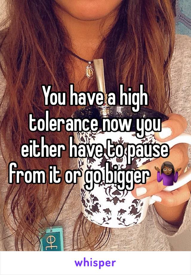 You have a high tolerance now you either have to pause from it or go bigger 🤷🏾‍♀️