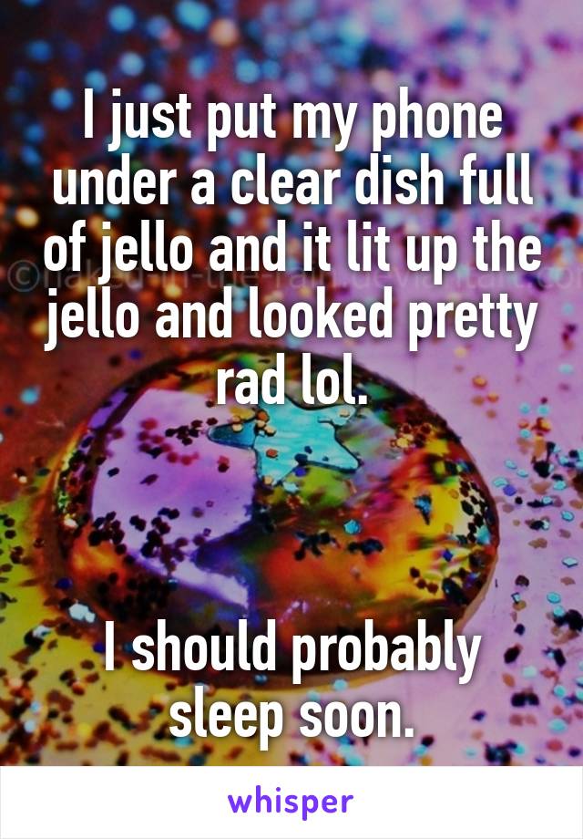 I just put my phone under a clear dish full of jello and it lit up the jello and looked pretty rad lol.



I should probably sleep soon.