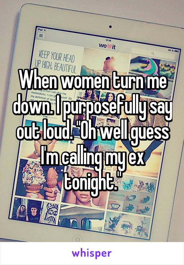 When women turn me down. I purposefully say out loud. "Oh well guess I'm calling my ex tonight."