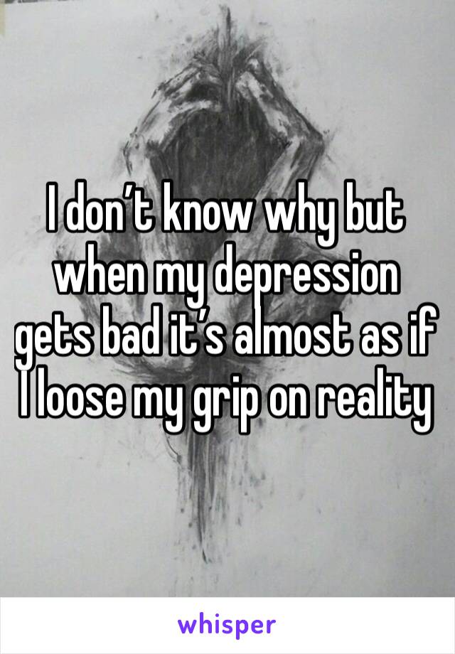 I don’t know why but when my depression gets bad it’s almost as if I loose my grip on reality 