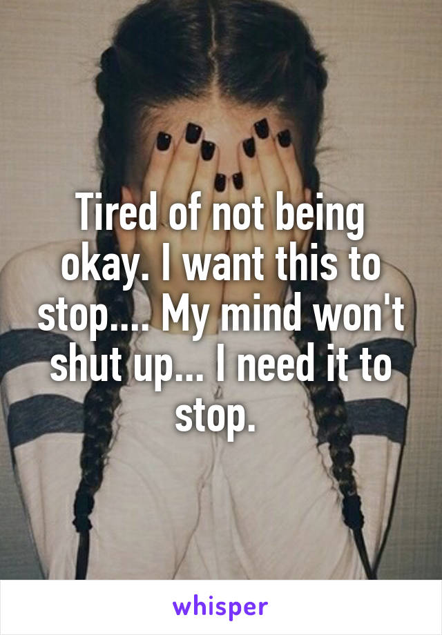 Tired of not being okay. I want this to stop.... My mind won't shut up... I need it to stop. 