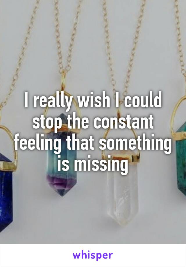 I really wish I could stop the constant feeling that something is missing