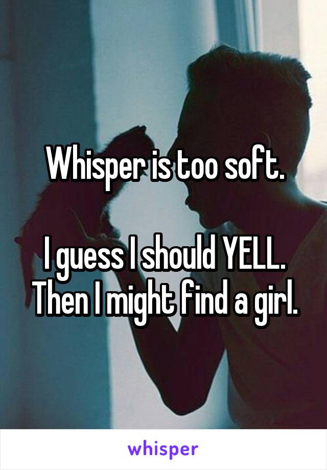 Whisper is too soft.

I guess I should YELL.
Then I might find a girl.