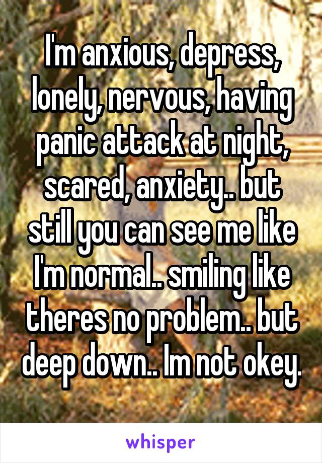 I'm anxious, depress, lonely, nervous, having panic attack at night, scared, anxiety.. but still you can see me like I'm normal.. smiling like theres no problem.. but deep down.. Im not okey. 