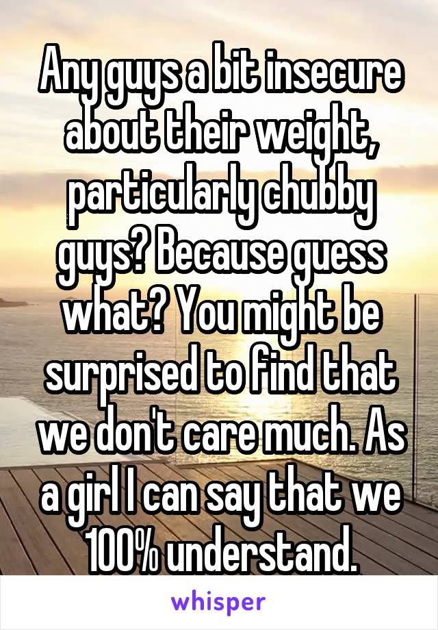 Any guys a bit insecure about their weight, particularly chubby guys? Because guess what? You might be surprised to find that we don't care much. As a girl I can say that we 100% understand.