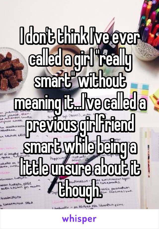 I don't think I've ever called a girl "really smart" without meaning it...I've called a previous girlfriend smart while being a little unsure about it though.