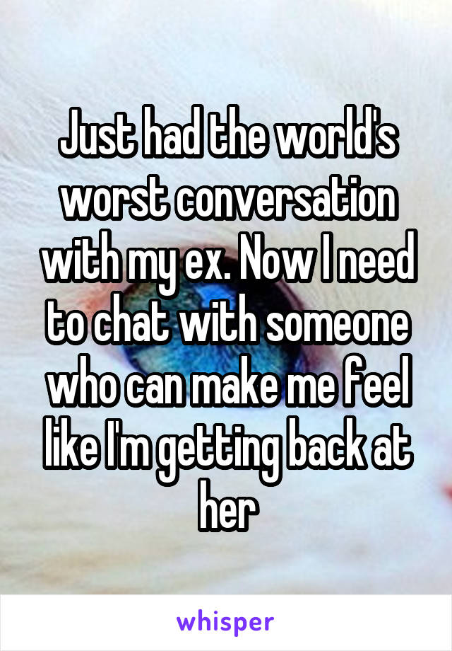 Just had the world's worst conversation with my ex. Now I need to chat with someone who can make me feel like I'm getting back at her